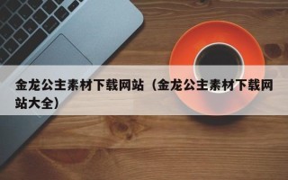 钟祥金龙公主素材下载网站（金龙公主素材下载网站大全）