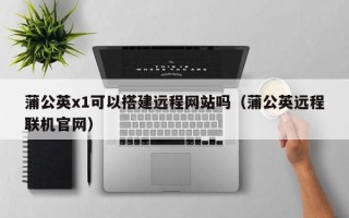 钟祥蒲公英x1可以搭建远程网站吗（蒲公英远程联机官网）
